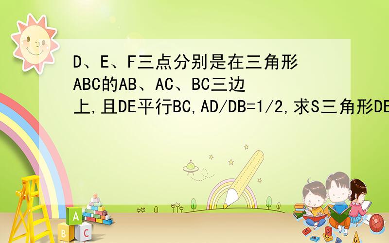 D、E、F三点分别是在三角形ABC的AB、AC、BC三边上,且DE平行BC,AD/DB=1/2,求S三角形DEF:S三角形ABC用“因为……所以……”的格式回答
