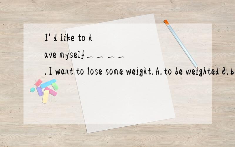 I' d like to have myself____.I want to lose some weight.A.to be weighted B.be weighedC.weighed D.weighing此题所给答案是c.能否选b为什么?