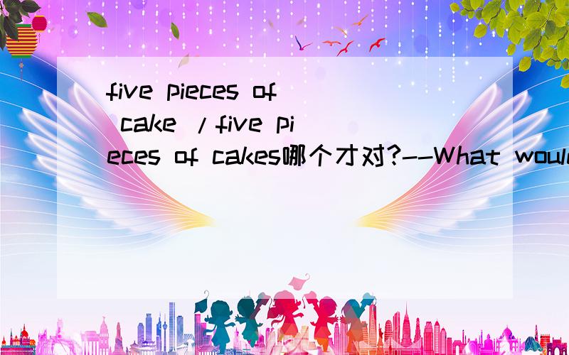 five pieces of cake /five pieces of cakes哪个才对?--What would you like,sir?--I'd like____________.A.two glass of milk and five piece of cakesB.two glasses of milk and threes of cakeC.four glasses of milk and five pieces of cakes D.four glass of
