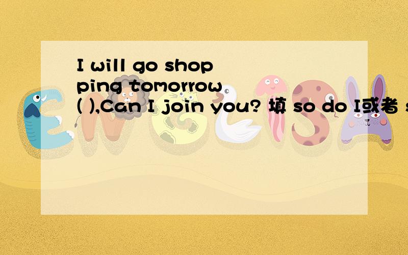 I will go shopping tomorrow ( ),Can I join you? 填 so do I或者 so will I 要理由哦