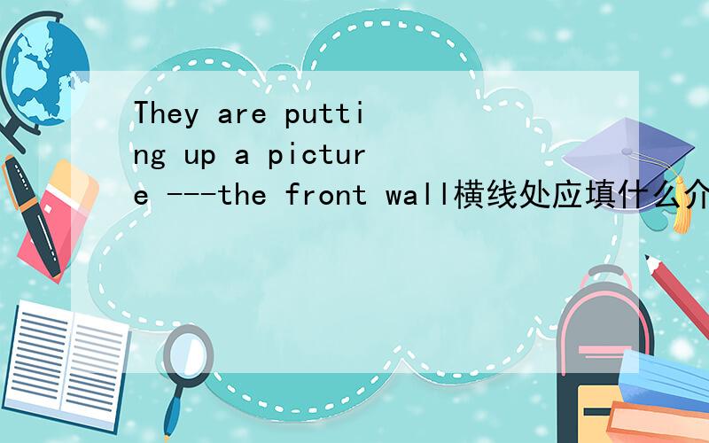 They are putting up a picture ---the front wall横线处应填什么介词 为什么?说清楚点可以吗?