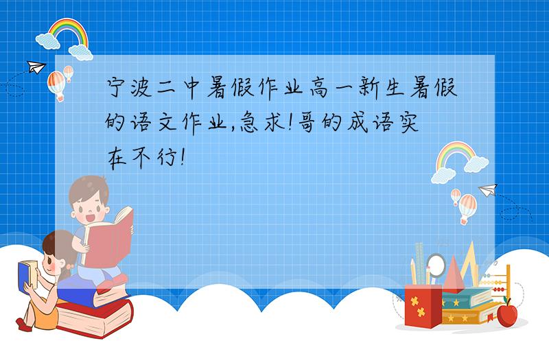 宁波二中暑假作业高一新生暑假的语文作业,急求!哥的成语实在不行!