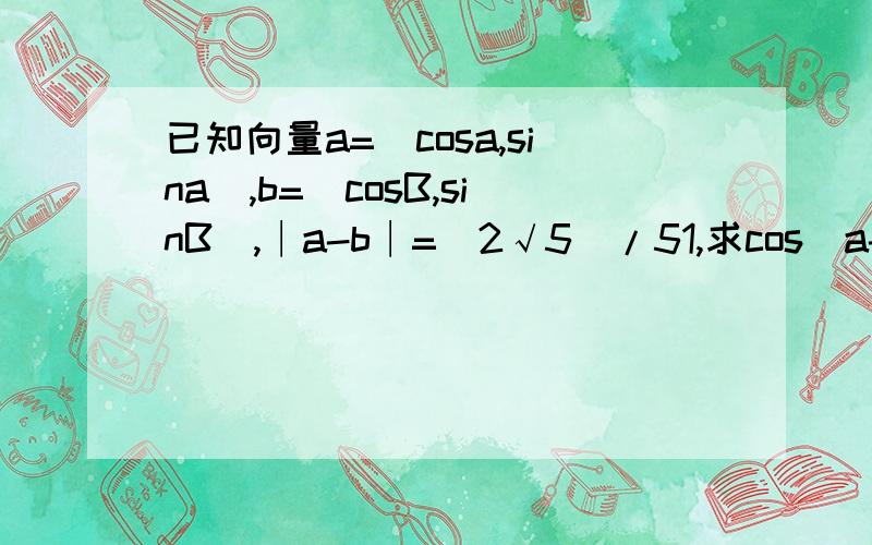 已知向量a=（cosa,sina）,b=（cosB,sinB）,∣a-b∣=（2√5）/51,求cos（a-B）的值2,若0〈a〈90°,-90°〈B〈0,且sinB=-5/13,求sina的值.