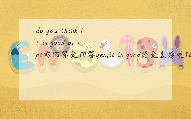 do you think it is good or not的回答是回答yes,it is good还是直接说It is goodis it good or not 那怎么回答