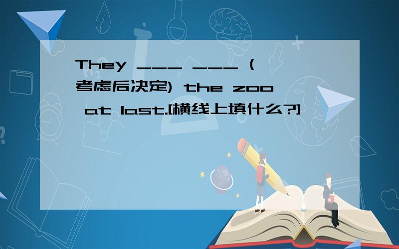 They ___ ___ (考虑后决定) the zoo at last.[横线上填什么?]