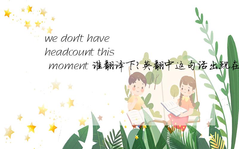 we don't have headcount this moment 谁翻译下?英翻中这句话出现在某公司给我回复的信里,之前我给他们发了一个求职信. 全文如下： Sorry, we don't have headcount this moment. I have kept your resume in the file. Will