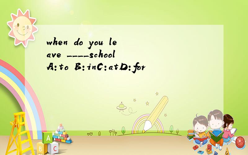 when do you leave ____schoolA:to B:inC:atD:for