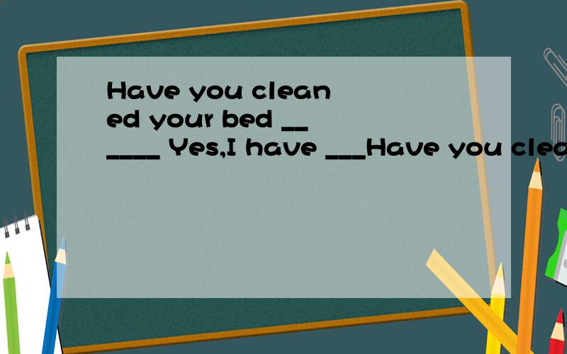 Have you cleaned your bed ______ Yes,I have ___Have you cleaned your bed ______ Yes,I have ______ cleaned it.