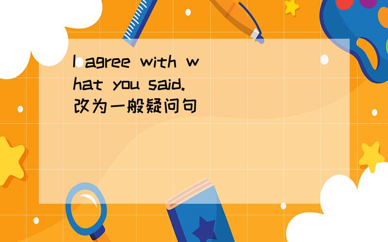 I agree with what you said.（改为一般疑问句）
