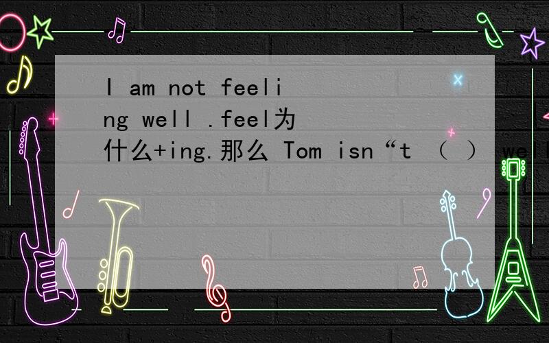 I am not feeling well .feel为什么+ing.那么 Tom isn“t （ ） well.要不要+ing?