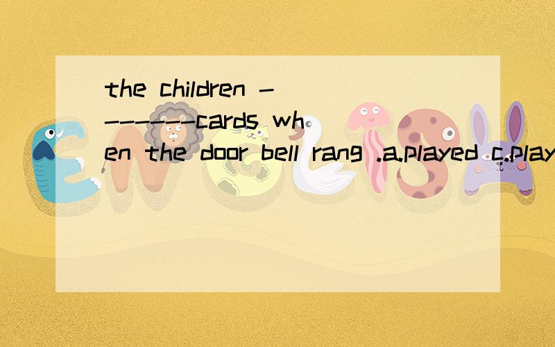 the children -------cards when the door bell rang .a.played c.plays d.played d.were playing