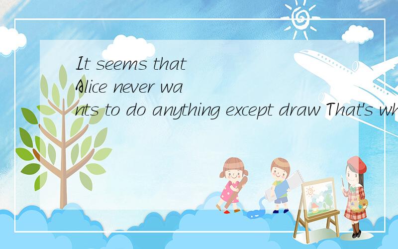 It seems that Alice never wants to do anything except draw That's what she likes to_more less most few