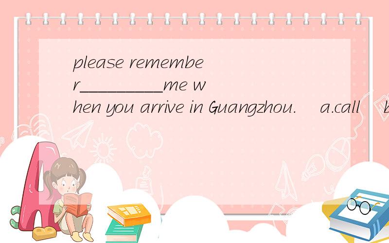please remember_________me when you arrive in Guangzhou.    a.call    b.calling   c.to call     d.calls   (求解答)