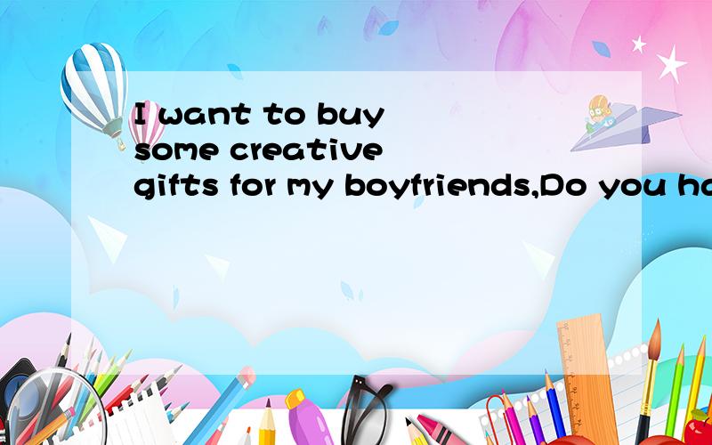I want to buy some creative gifts for my boyfriends,Do you have any ideas?