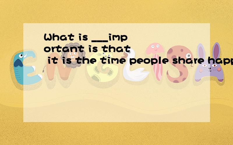What is ___important is that it is the time people share happiness with one another.much very more most