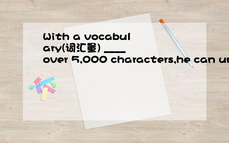 With a vocabulary(词汇量) ____ over 5,000 characters,he can understand most Chinese articles.填介词或副词~
