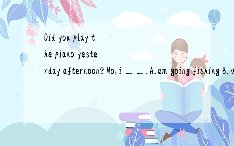 Did you play the piano yesterday afternoon?No,i __.A.am going fishing B.visited my cousin C.will surf the Internet D.am done some cleaning