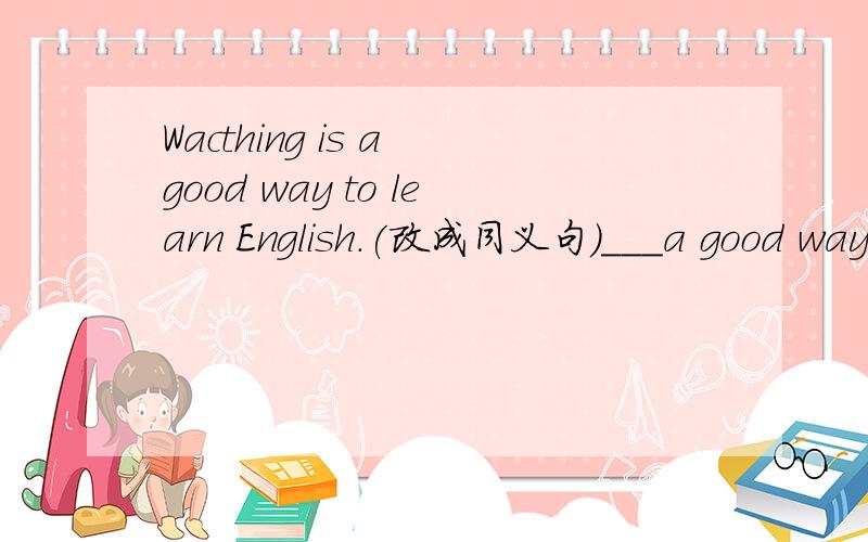 Wacthing is a good way to learn English.(改成同义句）___a good way to learn English ___wacthing English programs on TV.