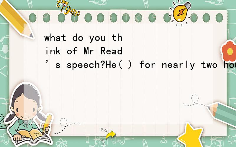 what do you think of Mr Read’s speech?He( ) for nearly two hours but didn’t( )anything important.A.spoke,speakB.said,sayc.spoke,sayd.said,speak请告诉我为什么选它,speak,say 的用法nearly two hours 将近2小时,和说话者的动作有