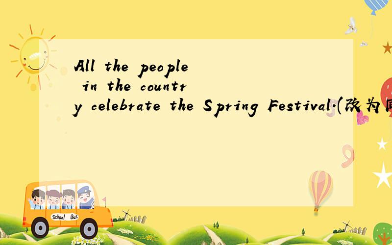 All the people in the country celebrate the Spring Festival.(改为同义句)-------- -------- --------celebrate the Spring Festival.