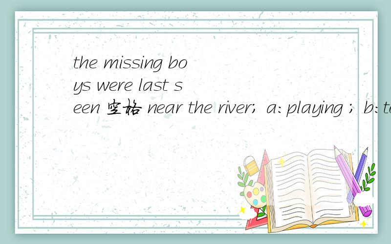 the missing boys were last seen 空格 near the river; a:playing ; b:to be playing,我这儿的答案是b,