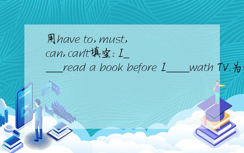 用have to,must,can,can't填空:I____read a book before I____wath TV.为什么第一个空填must,第二个空填can,