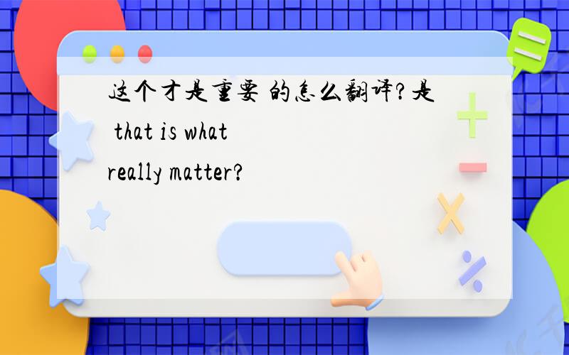 这个才是重要 的怎么翻译?是 that is what really matter?