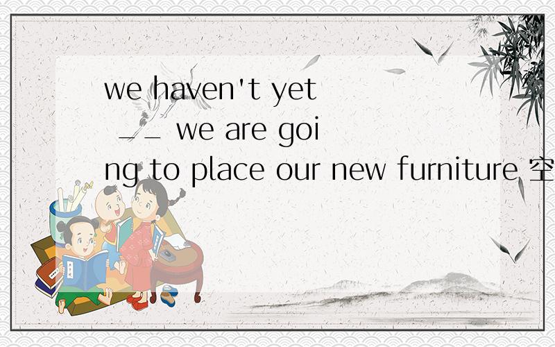 we haven't yet __ we are going to place our new furniture 空格填什么 怎么翻译