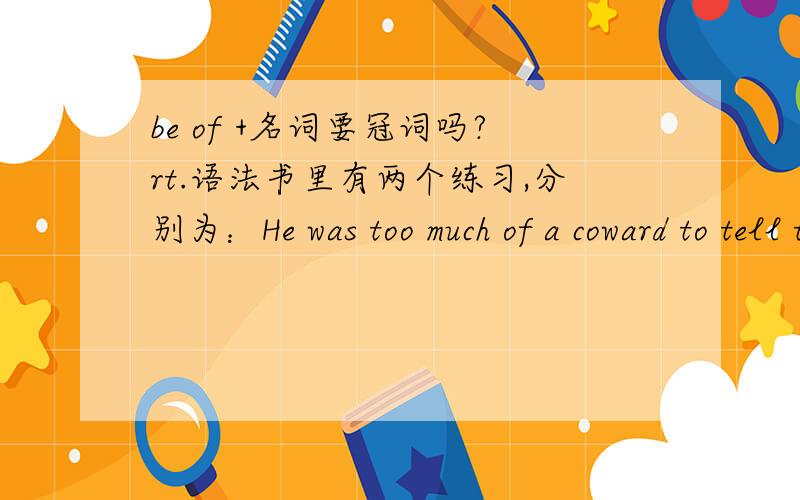 be of +名词要冠词吗?rt.语法书里有两个练习,分别为：He was too much of a coward to tell the truth.The little girl is a little of coquette.