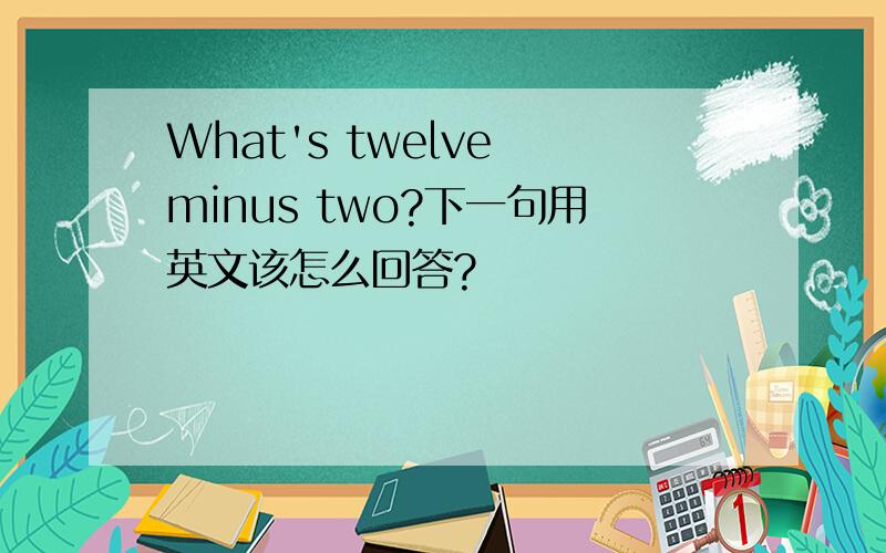 What's twelve minus two?下一句用英文该怎么回答?