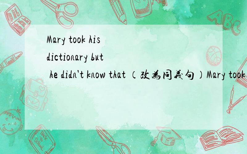 Mary took his dictionary but he didn't know that （改为同义句）Mary took his dictionary _____ ____.