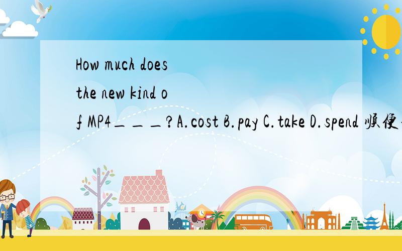 How much does the new kind of MP4___?A.cost B.pay C.take D.spend 顺便说下理由2.It is______________(need)for students to read different kinds of book.3.Why not _____(ride)a bicycle to go to the park?