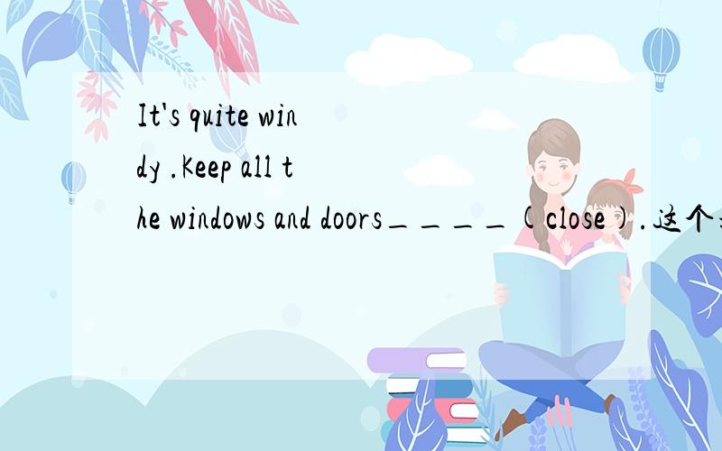 It's quite windy .Keep all the windows and doors____(close).这个填什么啊.