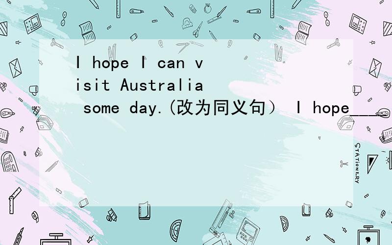 I hope I can visit Australia some day.(改为同义句） I hope____ ____Australia some day