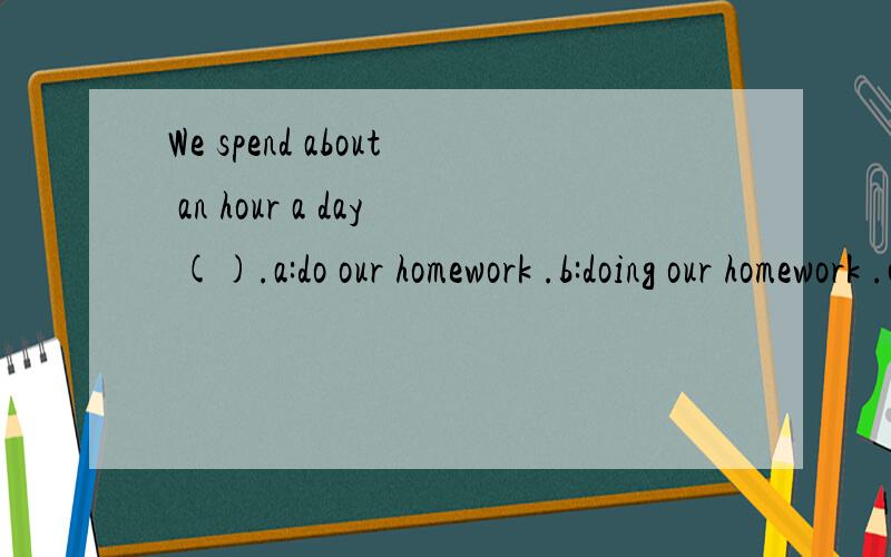 We spend about an hour a day ().a:do our homework .b:doing our homework .c:to do our homework .d:to