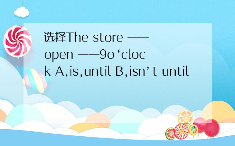 选择The store ——open ——9o‘clock A,is,until B,isn’t until