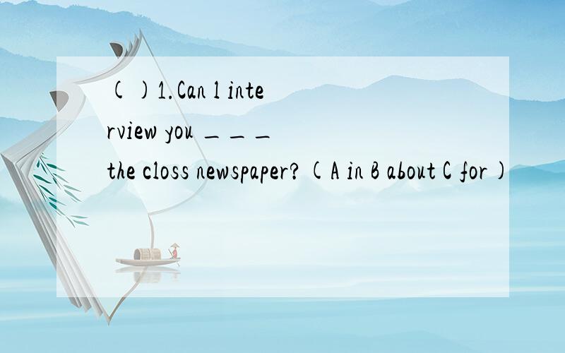 ()1.Can l interview you ___ the closs newspaper?(A in B about C for)