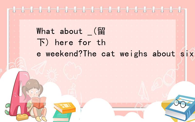 What about _(留下) here for the weekend?The cat weighs about six kilos.(对about six kilos提问)_ _ _ the cat My best friend is tall and has big eyes.(对is tall and has big eyes提问)_ _ your best friend _ _ I'm sure that you have the _(able) to