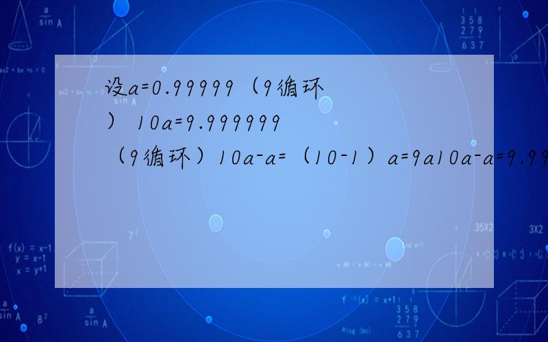 设a=0.99999（9循环） 10a=9.999999（9循环）10a-a=（10-1）a=9a10a-a=9.99999（9循环）-0.9999（9循环）=9∴ 9a=9 a=1 但a=0.99999（9循环） 这是为什么 不要考虑循环的个数 我感觉循环就是无限多吧