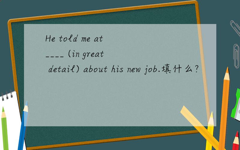 He told me at ____ (in great detail) about his new job.填什么?