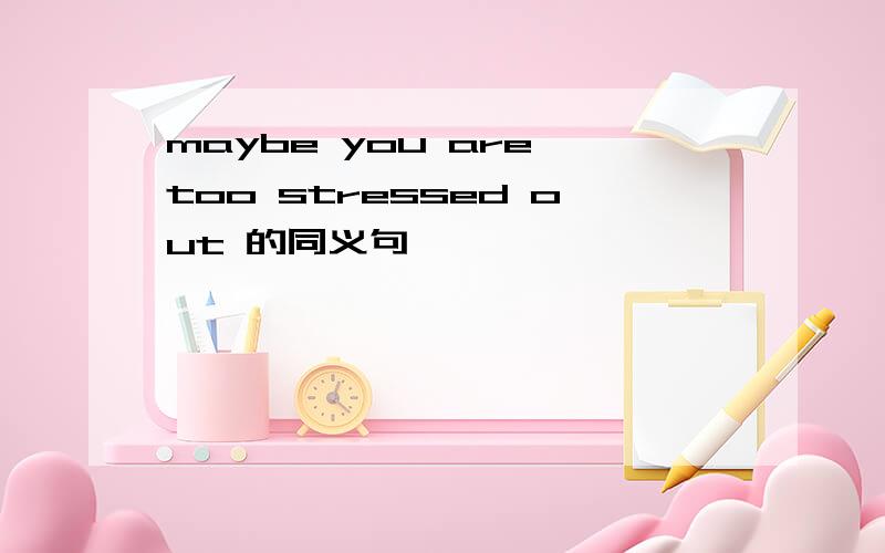 maybe you are too stressed out 的同义句