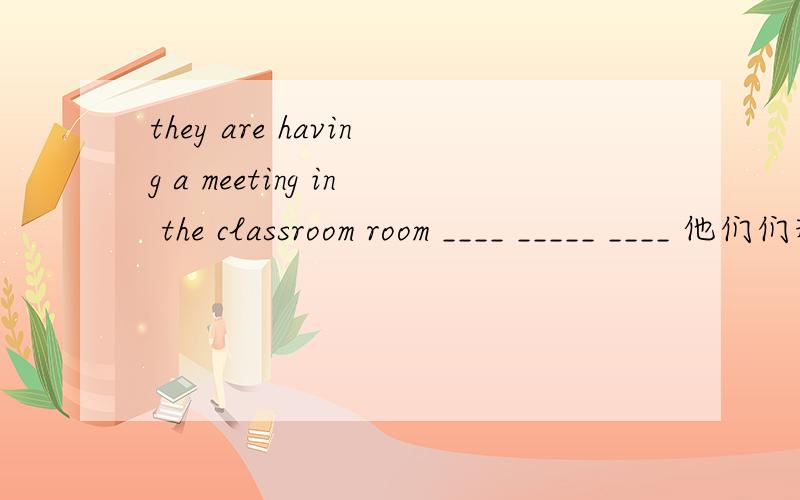 they are having a meeting in the classroom room ____ _____ ____ 他们们现在正在教室里开会.