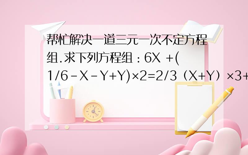 帮忙解决一道三元一次不定方程组.求下列方程组：6X +(1/6-X-Y+Y)×2=2/3（X+Y）×3+6×（1/6-X-Y）=2/3注：上面的1/6是六分之一,2/3是二分之三.