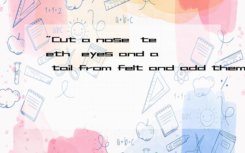 ”Cut a nose,teeth,eyes and a tail from felt and add them on.“求翻译