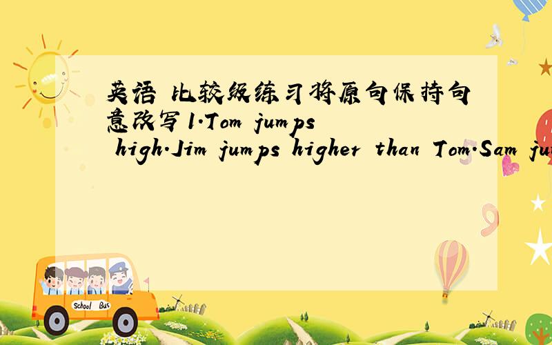 英语 比较级练习将原句保持句意改写1.Tom jumps high.Jim jumps higher than Tom.Sam jumps higher than JimSam jumps _______　 _______　the three2.Lesson 8 is difficult.Lesson 9 is easyLesson 9 is _______　difficult _______　 lesson 83.