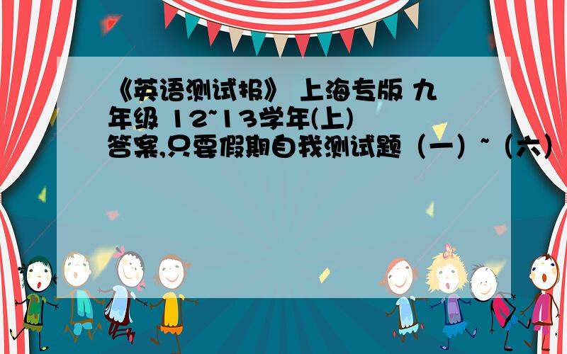 《英语测试报》 上海专版 九年级 12~13学年(上) 答案,只要假期自我测试题（一）~（六）注：是九年级12~13学年（上）有的加分200