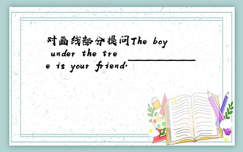 对画线部分提问The boy under the tree is your friend.￣￣￣￣￣￣