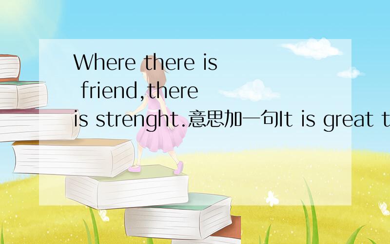 Where there is friend,there is strenght.意思加一句It is great to be a great man,but it is greater to be a true man.