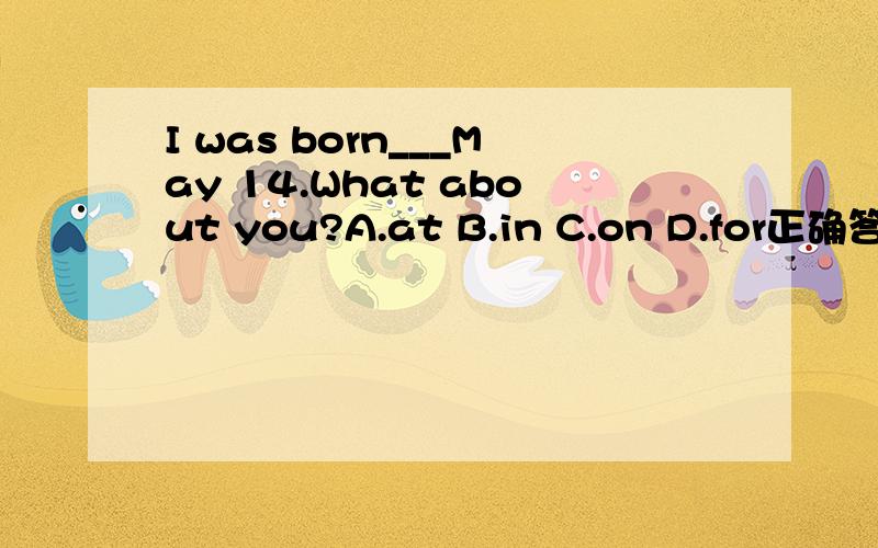 I was born___May 14.What about you?A.at B.in C.on D.for正确答案是选C 可是为什么呢?be born in + 时间 不是固定词组吗,我也知道具体某一天用on.可是为什么要选on呢?