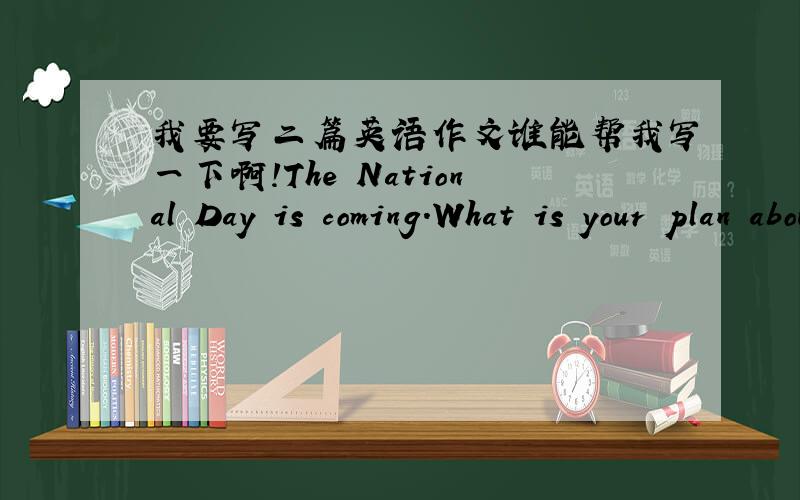 我要写二篇英语作文谁能帮我写一下啊!The National Day is coming.What is your plan about in?English is very important nowadays.How can you improve your English?